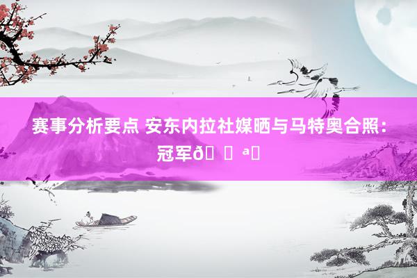 赛事分析要点 安东内拉社媒晒与马特奥合照：冠军💪⚽