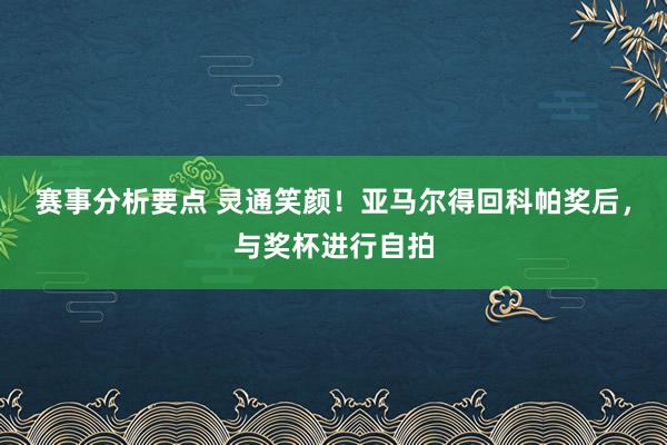 赛事分析要点 灵通笑颜！亚马尔得回科帕奖后，与奖杯进行自拍