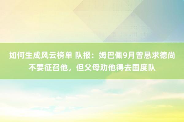 如何生成风云榜单 队报：姆巴佩9月曾恳求德尚不要征召他，但父母劝他得去国度队