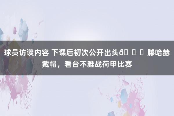 球员访谈内容 下课后初次公开出头👀滕哈赫戴帽，看台不雅战荷甲比赛