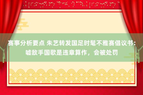 赛事分析要点 朱艺转发国足时髦不雅赛倡议书：嘘敌手国歌是违章算作，会被处罚