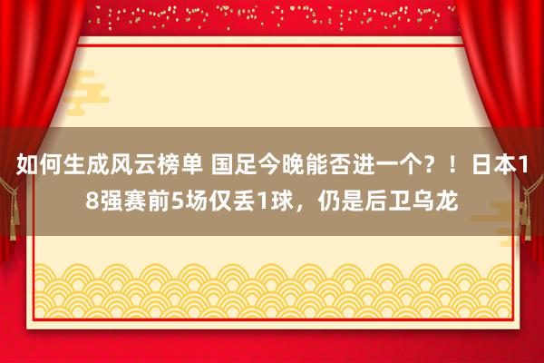 如何生成风云榜单 国足今晚能否进一个？！日本18强赛前5场仅丢1球，仍是后卫乌龙