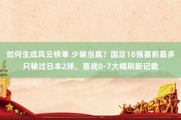 如何生成风云榜单 少输当赢？国足18强赛前最多只输过日本2球，首战0-7大幅刷新记载