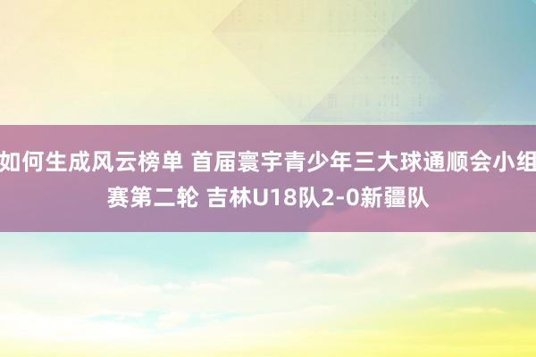 如何生成风云榜单 首届寰宇青少年三大球通顺会小组赛第二轮 吉林U18队2-0新疆队