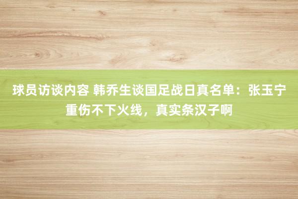 球员访谈内容 韩乔生谈国足战日真名单：张玉宁重伤不下火线，真实条汉子啊