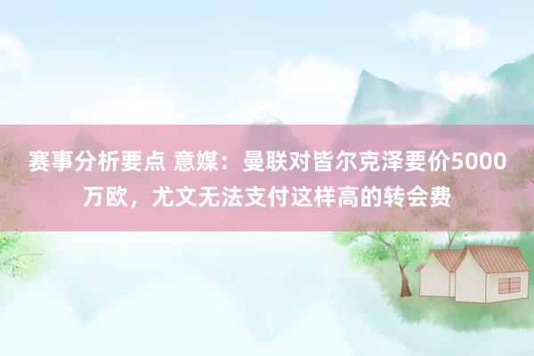 赛事分析要点 意媒：曼联对皆尔克泽要价5000万欧，尤文无法支付这样高的转会费