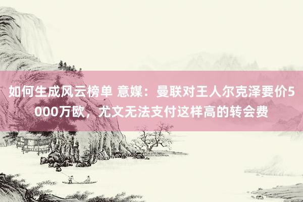 如何生成风云榜单 意媒：曼联对王人尔克泽要价5000万欧，尤文无法支付这样高的转会费