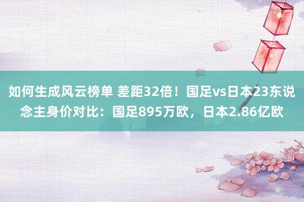 如何生成风云榜单 差距32倍！国足vs日本23东说念主身价对比：国足895万欧，日本2.86亿欧