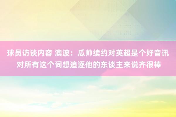 球员访谈内容 澳波：瓜帅续约对英超是个好音讯 对所有这个词想追逐他的东谈主来说齐很棒