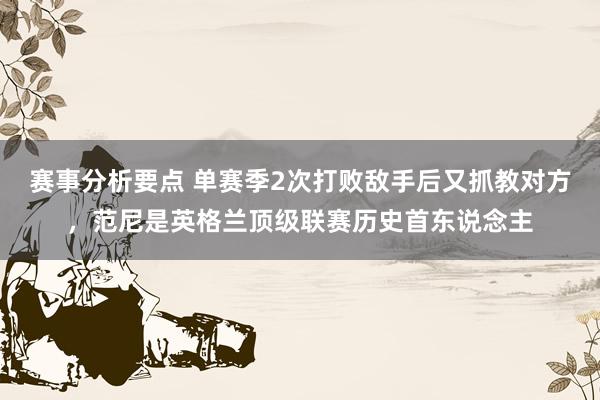 赛事分析要点 单赛季2次打败敌手后又抓教对方，范尼是英格兰顶级联赛历史首东说念主