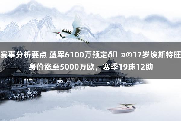 赛事分析要点 蓝军6100万预定🤩17岁埃斯特旺身价涨至5000万欧，赛季19球12助