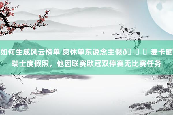 如何生成风云榜单 爽休单东说念主假😀麦卡晒瑞士度假照，他因联赛欧冠双停赛无比赛任务