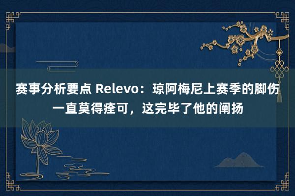 赛事分析要点 Relevo：琼阿梅尼上赛季的脚伤一直莫得痊可，这完毕了他的阐扬