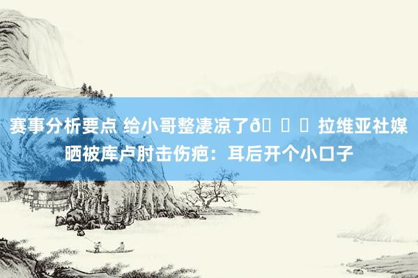 赛事分析要点 给小哥整凄凉了😅拉维亚社媒晒被库卢肘击伤疤：耳后开个小口子