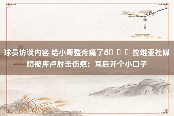 球员访谈内容 给小哥整疼痛了😅拉维亚社媒晒被库卢肘击伤疤：耳后开个小口子