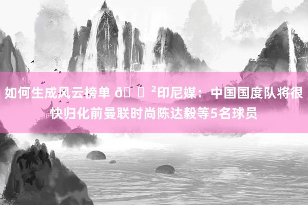 如何生成风云榜单 😲印尼媒：中国国度队将很快归化前曼联时尚陈达毅等5名球员