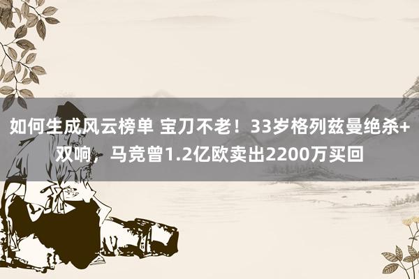 如何生成风云榜单 宝刀不老！33岁格列兹曼绝杀+双响，马竞曾1.2亿欧卖出2200万买回