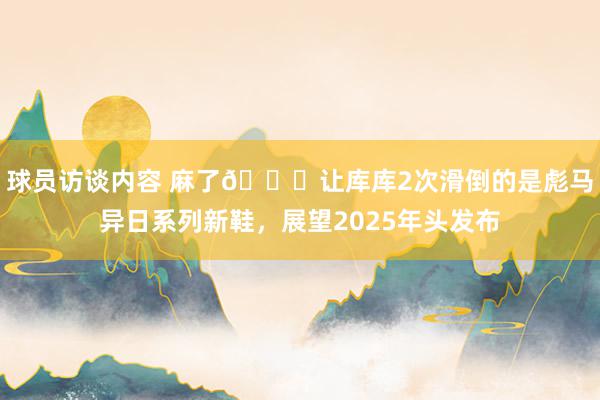 球员访谈内容 麻了😂让库库2次滑倒的是彪马异日系列新鞋，展望2025年头发布