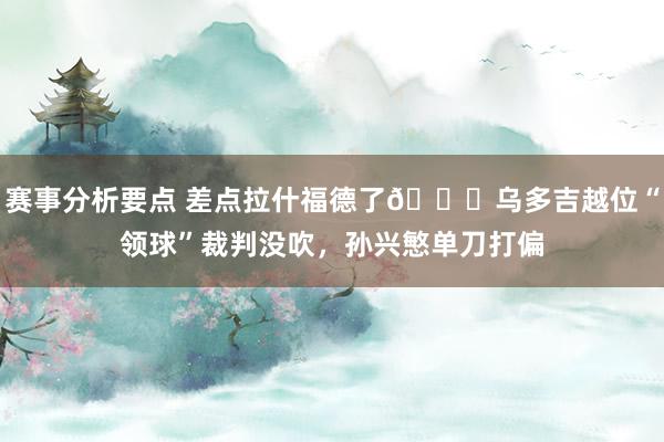 赛事分析要点 差点拉什福德了😅乌多吉越位“领球”裁判没吹，孙兴慜单刀打偏