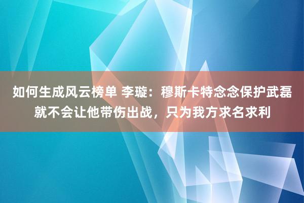 如何生成风云榜单 李璇：穆斯卡特念念保护武磊就不会让他带伤出战，只为我方求名求利