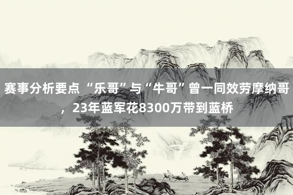 赛事分析要点 “乐哥”与“牛哥”曾一同效劳摩纳哥，23年蓝军花8300万带到蓝桥