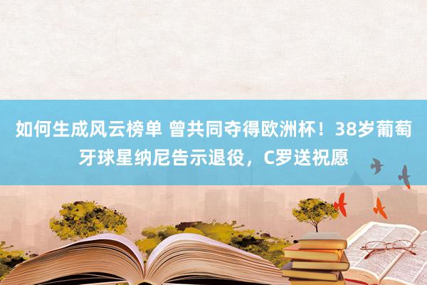 如何生成风云榜单 曾共同夺得欧洲杯！38岁葡萄牙球星纳尼告示退役，C罗送祝愿