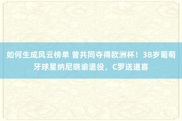 如何生成风云榜单 曾共同夺得欧洲杯！38岁葡萄牙球星纳尼晓谕退役，C罗送道喜