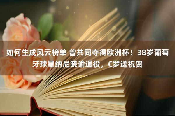 如何生成风云榜单 曾共同夺得欧洲杯！38岁葡萄牙球星纳尼晓谕退役，C罗送祝贺