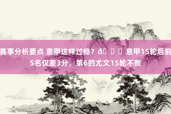 赛事分析要点 意甲这样过瘾？😏意甲15轮后前5名仅差3分，第6的尤文15轮不败