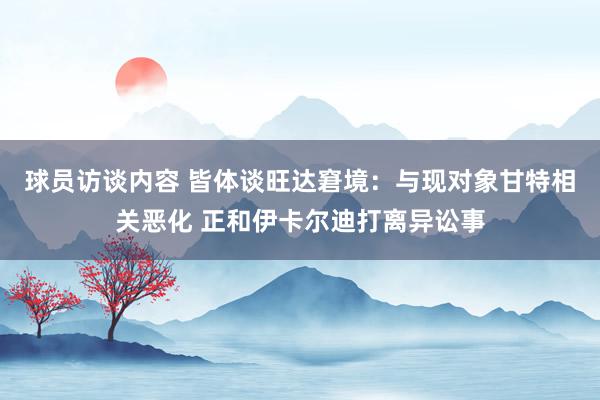 球员访谈内容 皆体谈旺达窘境：与现对象甘特相关恶化 正和伊卡尔迪打离异讼事