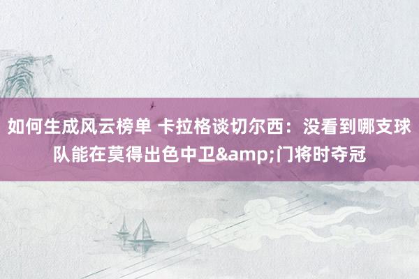 如何生成风云榜单 卡拉格谈切尔西：没看到哪支球队能在莫得出色中卫&门将时夺冠