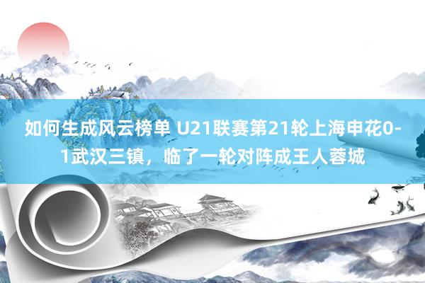 如何生成风云榜单 U21联赛第21轮上海申花0-1武汉三镇，临了一轮对阵成王人蓉城