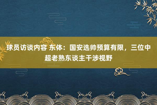 球员访谈内容 东体：国安选帅预算有限，三位中超老熟东谈主干涉视野