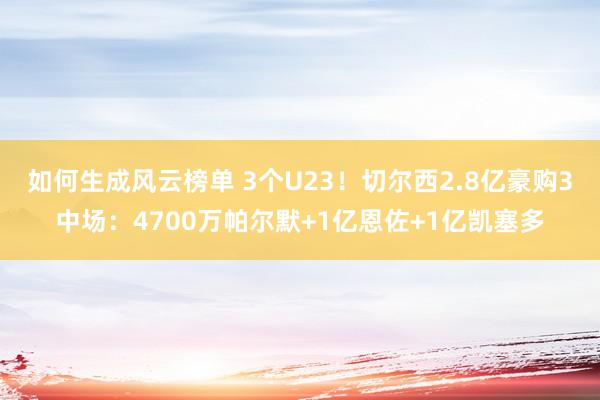 如何生成风云榜单 3个U23！切尔西2.8亿豪购3中场：4700万帕尔默+1亿恩佐+1亿凯塞多