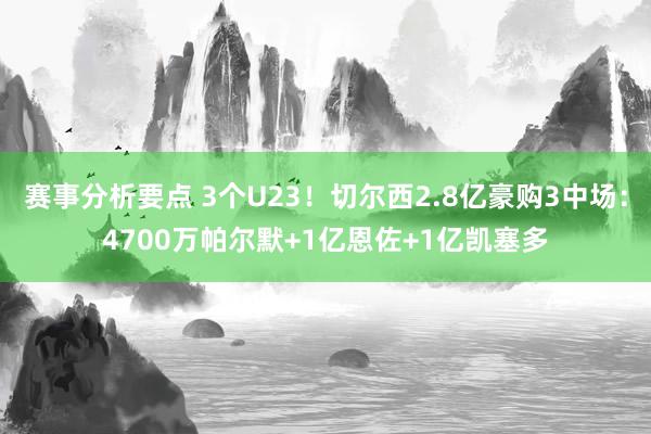 赛事分析要点 3个U23！切尔西2.8亿豪购3中场：4700万帕尔默+1亿恩佐+1亿凯塞多