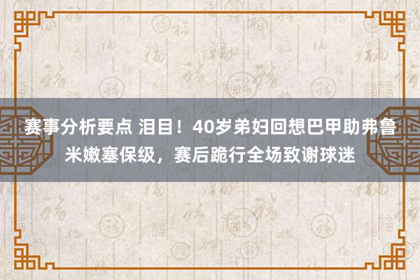 赛事分析要点 泪目！40岁弟妇回想巴甲助弗鲁米嫩塞保级，赛后跪行全场致谢球迷