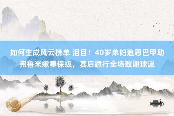 如何生成风云榜单 泪目！40岁弟妇追思巴甲助弗鲁米嫩塞保级，赛后跪行全场致谢球迷