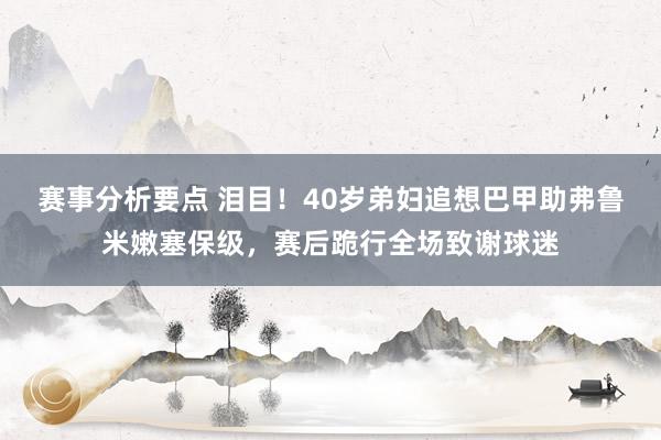 赛事分析要点 泪目！40岁弟妇追想巴甲助弗鲁米嫩塞保级，赛后跪行全场致谢球迷