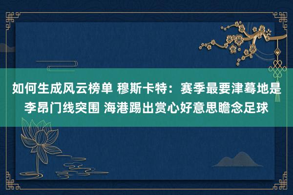 如何生成风云榜单 穆斯卡特：赛季最要津蓦地是李昂门线突围 海港踢出赏心好意思瞻念足球