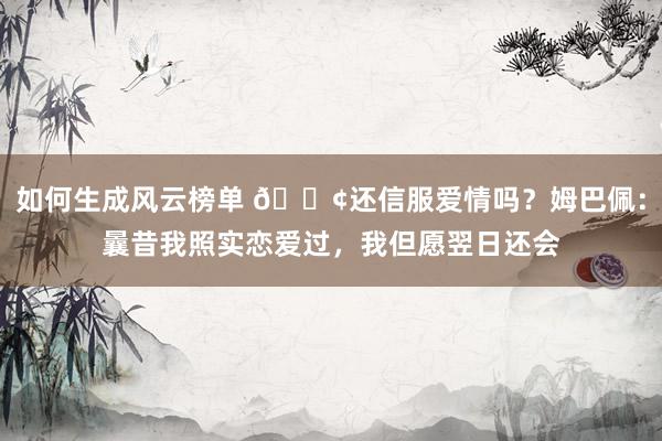 如何生成风云榜单 🐢还信服爱情吗？姆巴佩：曩昔我照实恋爱过，我但愿翌日还会