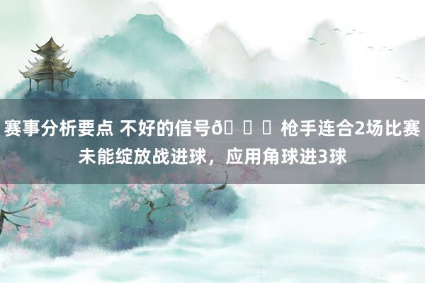 赛事分析要点 不好的信号😕枪手连合2场比赛未能绽放战进球，应用角球进3球