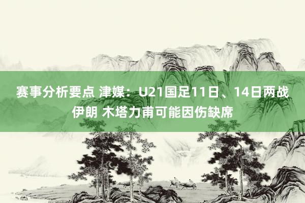 赛事分析要点 津媒：U21国足11日、14日两战伊朗 木塔力甫可能因伤缺席