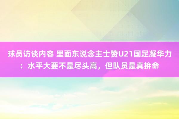 球员访谈内容 里面东说念主士赞U21国足凝华力：水平大要不是尽头高，但队员是真拚命