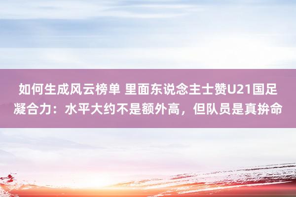 如何生成风云榜单 里面东说念主士赞U21国足凝合力：水平大约不是额外高，但队员是真拚命