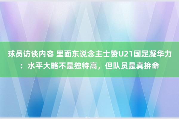 球员访谈内容 里面东说念主士赞U21国足凝华力：水平大略不是独特高，但队员是真拚命