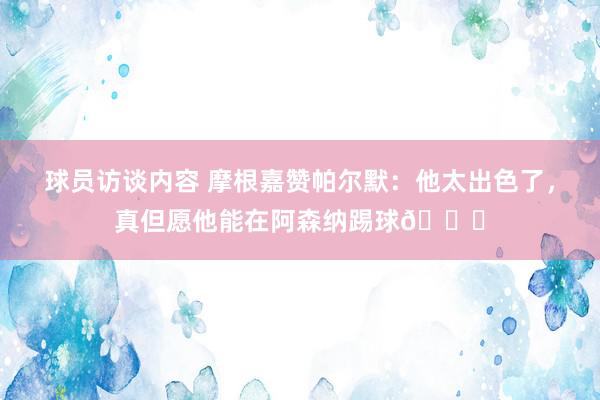 球员访谈内容 摩根嘉赞帕尔默：他太出色了，真但愿他能在阿森纳踢球👍