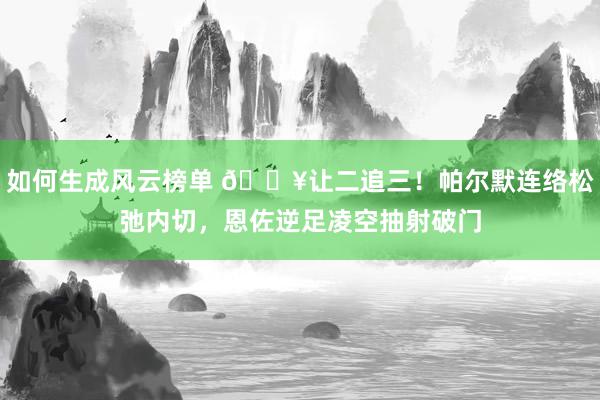 如何生成风云榜单 💥让二追三！帕尔默连络松弛内切，恩佐逆足凌空抽射破门