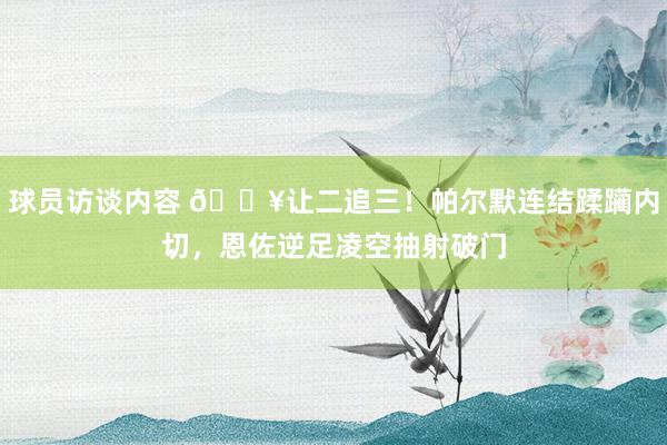 球员访谈内容 💥让二追三！帕尔默连结蹂躏内切，恩佐逆足凌空抽射破门