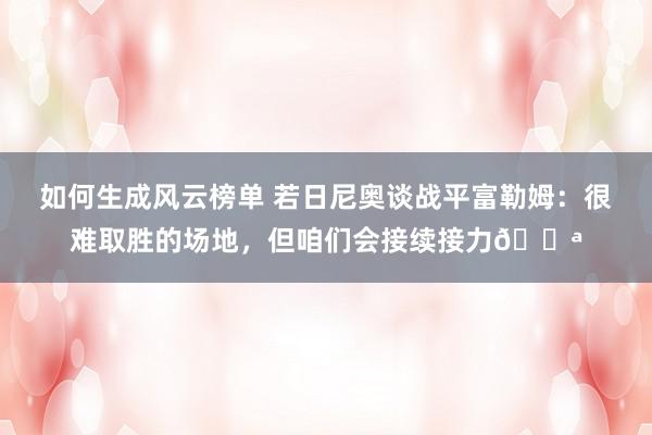 如何生成风云榜单 若日尼奥谈战平富勒姆：很难取胜的场地，但咱们会接续接力💪