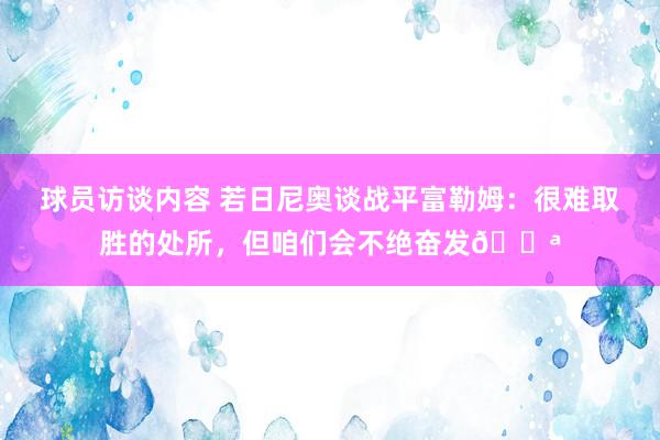 球员访谈内容 若日尼奥谈战平富勒姆：很难取胜的处所，但咱们会不绝奋发💪